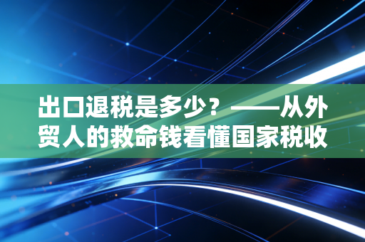 出口退税是多少?——从外贸人的救命钱看懂国家税收的隐形杠杆