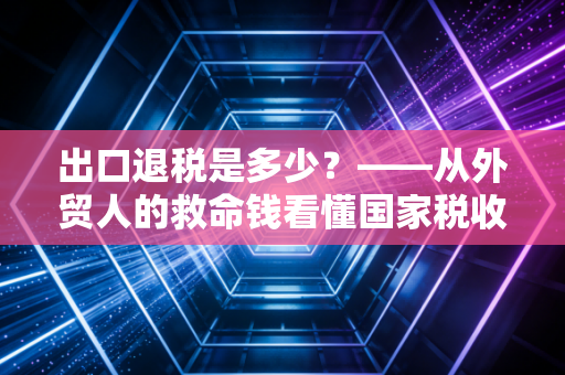 出口退税是多少？——从外贸人的救命钱看懂国家税收的隐形杠杆