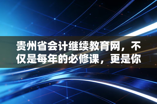 贵州省会计继续教育网,不仅是每年的必修课,更是你职业转型的隐形推手