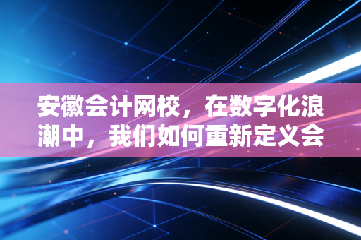 安徽会计网校，在数字化浪潮中，我们如何重新定义会计人的上岸之路
