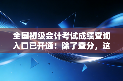全国初级会计考试成绩查询入口已开通!除了查分,这几件事决定了你未来的职业高度