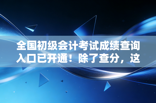 全国初级会计考试成绩查询入口已开通！除了查分，这几件事决定了你未来的职业高度