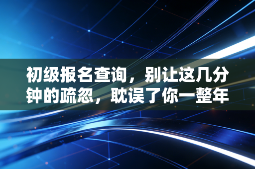 初级报名查询，别让这几分钟的疏忽，耽误了你一整年的职业规划