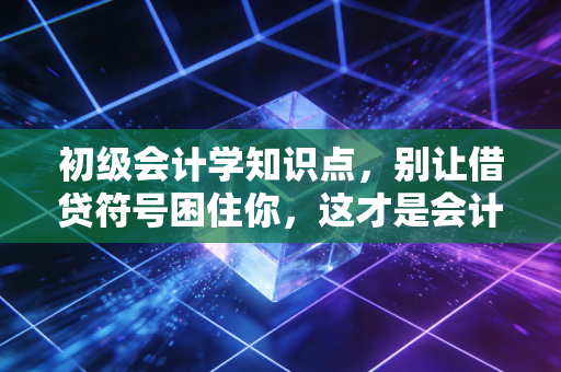 初级会计学知识点,别让借贷符号困住你,这才是会计的底层逻辑与生活智慧