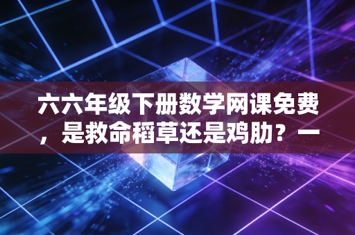 六六年级下册数学网课免费，是救命稻草还是鸡肋？一位专业人士的深度剖析