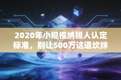 2020年小规模纳税人认定标准，别让500万这道坎绊住你的发财路