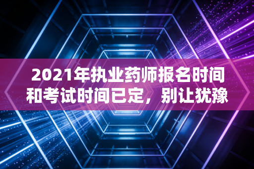 2021年执业药师报名时间和考试时间已定，别让犹豫成为你拿证的绊脚石