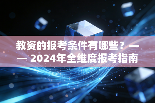 教资的报考条件有哪些?—— 2024年全维度报考指南与职业规划深度解析