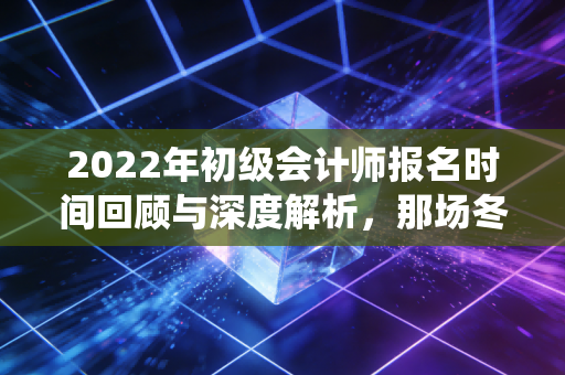 2022年初级会计师报名时间回顾与深度解析，那场冬日里的战役，给当下考生的启示
