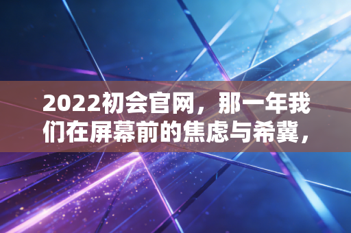 2022初会官网，那一年我们在屏幕前的焦虑与希冀，以及给后来者的几点真心话