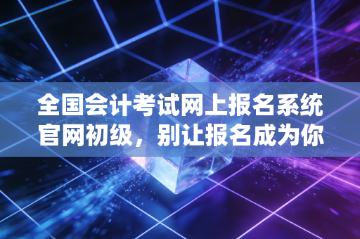全国会计考试网上报名系统官网初级，别让报名成为你拿证路上的第一只拦路虎