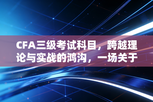 CFA三级考试科目，跨越理论与实战的鸿沟，一场关于写的修行
