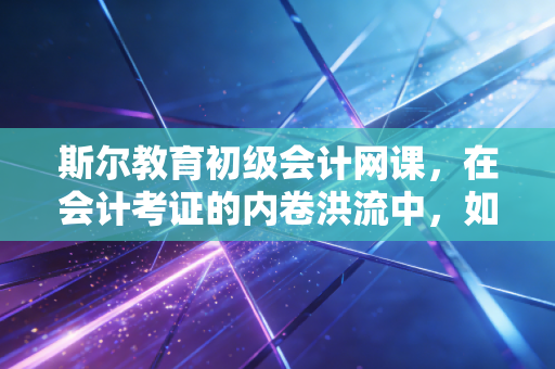 斯尔教育初级会计网课，在会计考证的内卷洪流中，如何找到属于你的诺亚方舟？