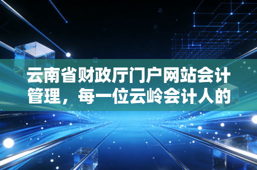 云南省财政厅门户网站会计管理,每一位云岭会计人的数字娘家与进阶指南