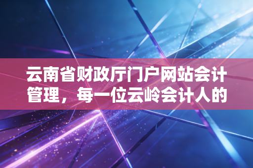 云南省财政厅门户网站会计管理，每一位云岭会计人的数字娘家与进阶指南