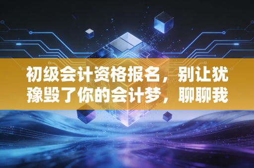 初级会计资格报名，别让犹豫毁了你的会计梦，聊聊我眼中的入行第一关