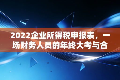 2022企业所得税申报表，一场财务人员的年终大考与合规生存指南
