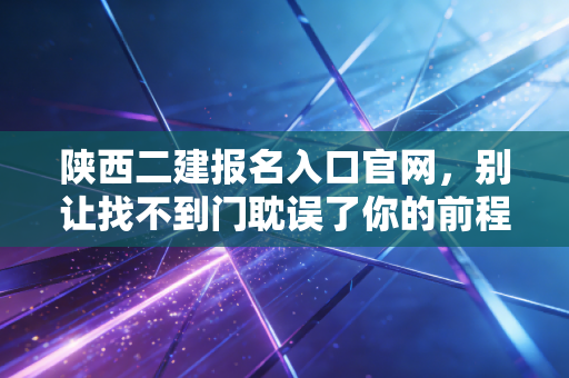 陕西二建报名入口官网，别让找不到门耽误了你的前程，资深考证人的肺腑之言