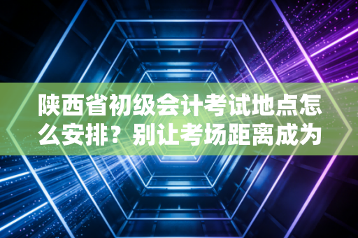 陕西省初级会计考试地点怎么安排?别让考场距离成为你通关路上的焦虑源