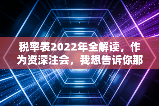 税率表2022年全解读，作为资深注会，我想告诉你那些藏在表格里的省钱与避险逻辑