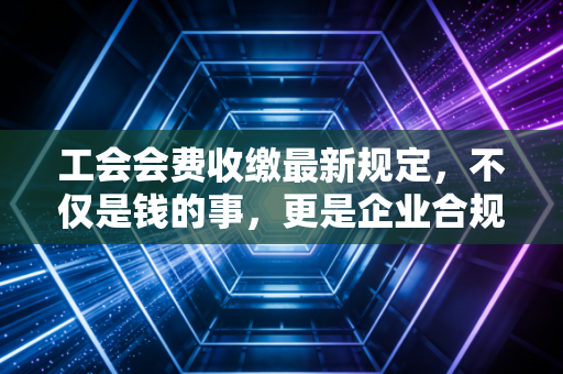 工会会费收缴最新规定，不仅是钱的事，更是企业合规与员工权益的必修课