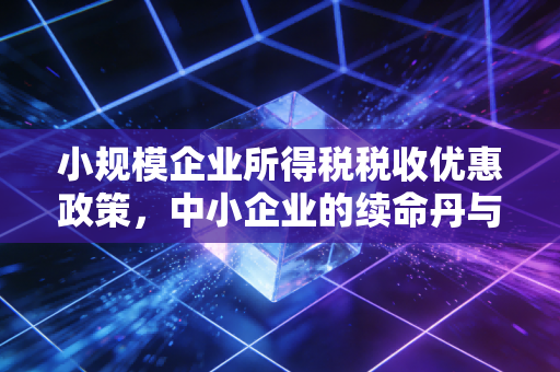 小规模企业所得税税收优惠政策,中小企业的续命丹与避坑指南