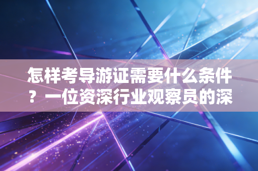 怎样考导游证需要什么条件?一位资深行业观察员的深度解析与实操建议