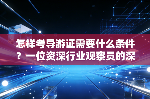 怎样考导游证需要什么条件？一位资深行业观察员的深度解析与实操建议