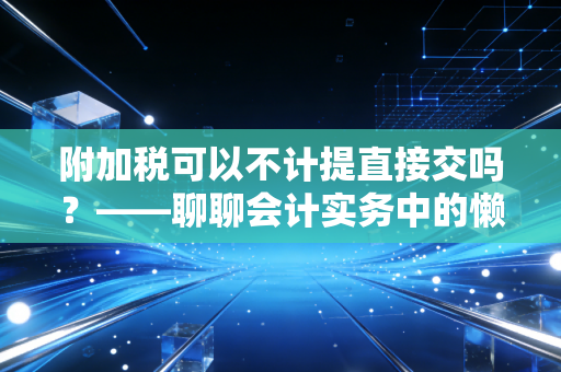 附加税可以不计提直接交吗？——聊聊会计实务中的懒人做法与合规底线