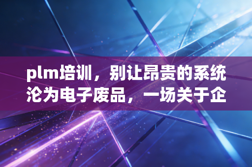 plm培训，别让昂贵的系统沦为电子废品，一场关于企业数据灵魂的深度救赎