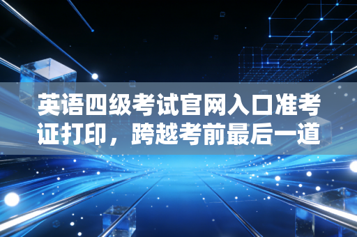 英语四级考试官网入口准考证打印,跨越考前最后一道坎,这份保姆级攻略请收好