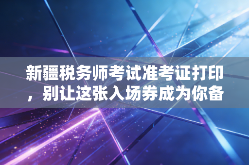 新疆税务师考试准考证打印，别让这张入场券成为你备考路上的最后一道坎
