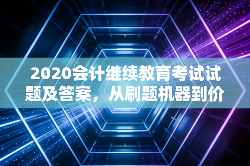 2020会计继续教育考试试题及答案，从刷题机器到价值创造者的蜕变之路
