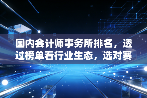 国内会计师事务所排名,透过榜单看行业生态,选对赛道比盲目努力更重要