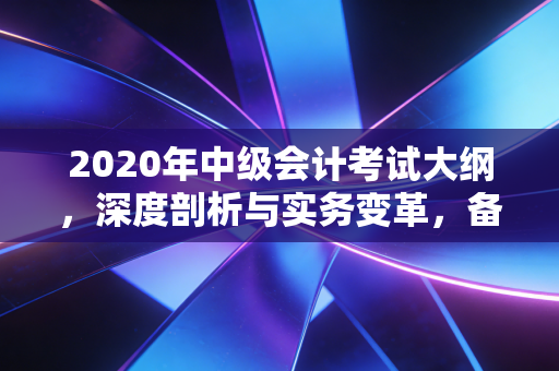 2020年中级会计考试大纲,深度剖析与实务变革,备考路上的硬骨头怎么啃?