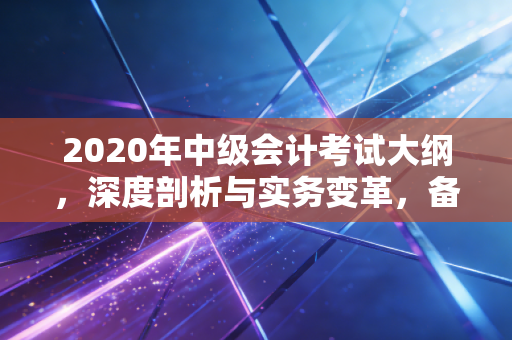 2020年中级会计考试大纲，深度剖析与实务变革，备考路上的硬骨头怎么啃？