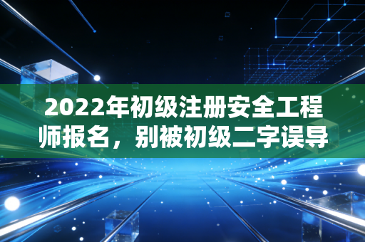 2022年初级注册安全工程师报名，别被初级二字误导，这或许是职场破局的关键一步