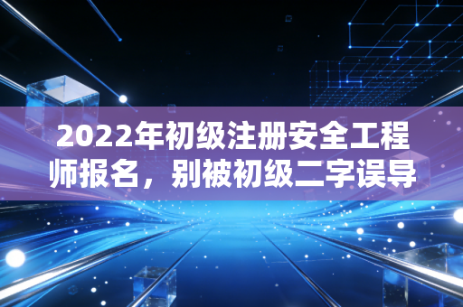 2022年初级注册安全工程师报名，别被初级二字误导，这或许是职场破局的关键一步