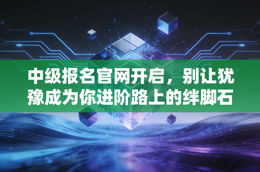 中级报名官网开启，别让犹豫成为你进阶路上的绊脚石，聊聊那些年我们踩过的坑
