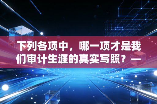 下列各项中,哪一项才是我们审计生涯的真实写照?——从CPA考试的多选题迷局到实务工作的灵魂拷问