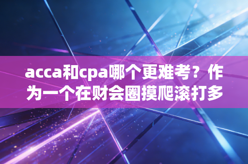 acca和cpa哪个更难考？作为一个在财会圈摸爬滚打多年的老兵，我想跟你掏心窝子聊聊