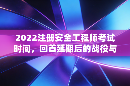 2022注册安全工程师考试时间，回首延期后的战役与安全人的进阶之路