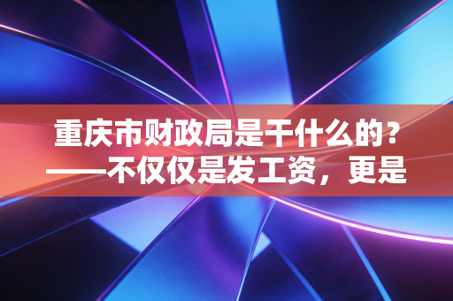 重庆市财政局是干什么的？——不仅仅是发工资，更是这座山城的超级管家