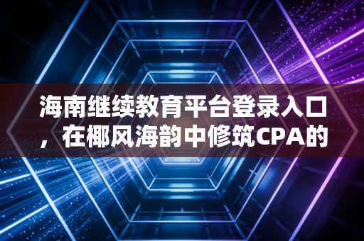 海南继续教育平台登录入口，在椰风海韵中修筑CPA的专业护城河