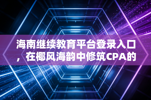 海南继续教育平台登录入口，在椰风海韵中修筑CPA的专业护城河
