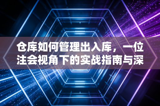 仓库如何管理出入库，一位注会视角下的实战指南与深度思考