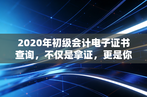 2020年初级会计电子证书查询，不仅是拿证，更是你职业生涯的第一张通行证