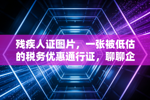 残疾人证图片，一张被低估的税务优惠通行证，聊聊企业如何合规享受红利