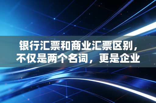 银行汇票和商业汇票区别，不仅是两个名词，更是企业现金流的攻守道