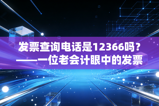 发票查询电话是12366吗?——一位老会计眼中的发票查验与税务热线变迁